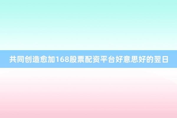 共同创造愈加168股票配资平台好意思好的翌日