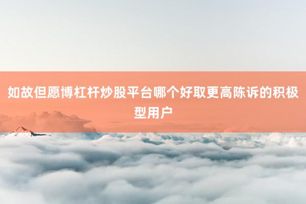 如故但愿博杠杆炒股平台哪个好取更高陈诉的积极型用户