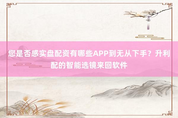 您是否感实盘配资有哪些APP到无从下手？升利配的智能选镜来回软件