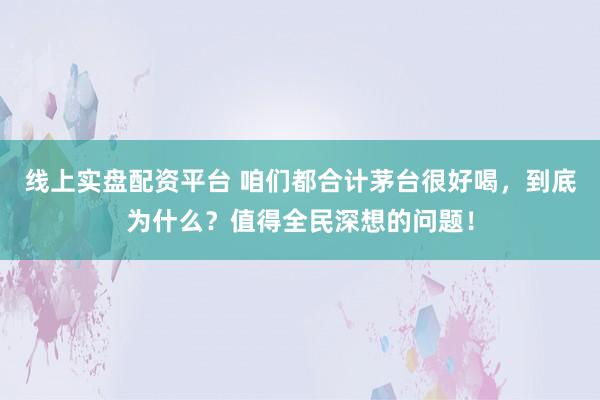 线上实盘配资平台 咱们都合计茅台很好喝，到底为什么？值得全民深想的问题！