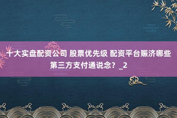 十大实盘配资公司 股票优先级 配资平台赈济哪些第三方支付通说念？_2