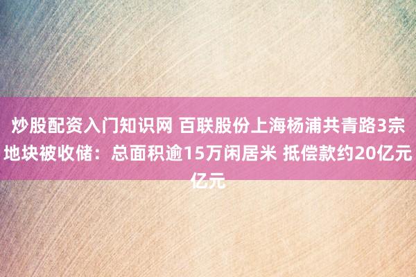炒股配资入门知识网 百联股份上海杨浦共青路3宗地块被收储：总面积逾15万闲居米 抵偿款约20亿元