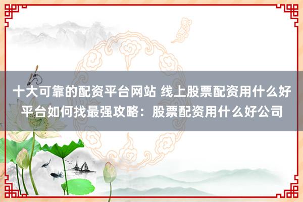 十大可靠的配资平台网站 线上股票配资用什么好平台如何找最强攻略：股票配资用什么好公司