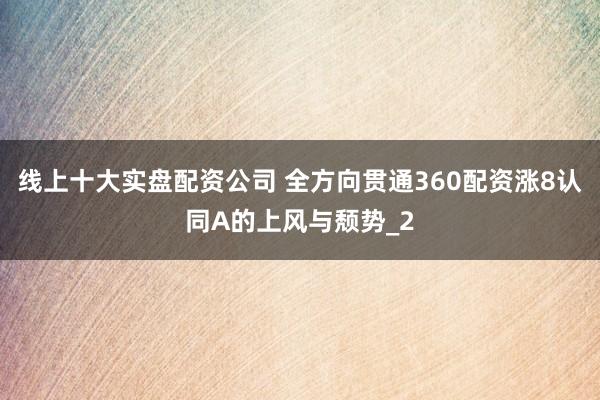 线上十大实盘配资公司 全方向贯通360配资涨8认同A的上风与颓势_2