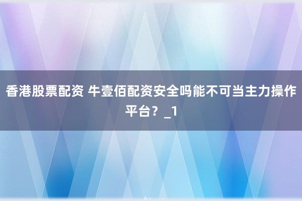 香港股票配资 牛壹佰配资安全吗能不可当主力操作平台？_1