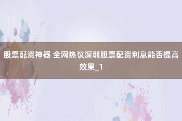 股票配资神器 全网热议深圳股票配资利息能否提高效果_1