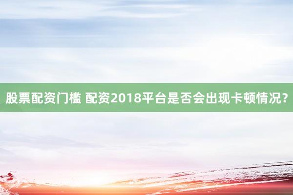 股票配资门槛 配资2018平台是否会出现卡顿情况？