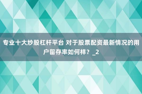专业十大炒股杠杆平台 对于股票配资最新情况的用户留存率如何样？_2